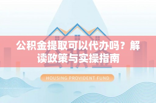 合肥公积金提取可以代办吗？解读政策与实操指南