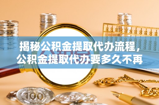 合肥揭秘公积金提取代办流程，公积金提取代办要多久不再迷茫