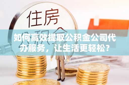合肥如何高效提取公积金公司代办服务，让生活更轻松？
