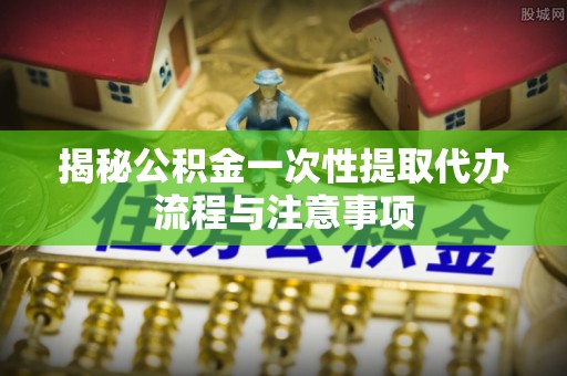 合肥揭秘公积金一次性提取代办流程与注意事项