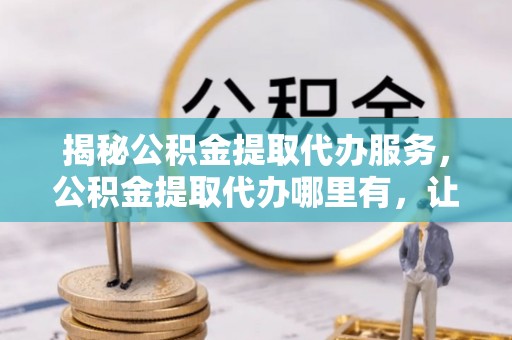 合肥揭秘公积金提取代办服务，公积金提取代办哪里有，让你省时省心的解决方案