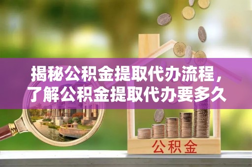 合肥揭秘公积金提取代办流程，了解公积金提取代办要多久的关键因素
