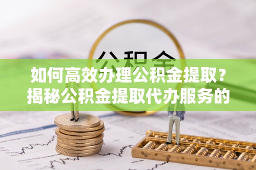 合肥如何高效办理公积金提取？揭秘公积金提取代办服务的优势与注意事项