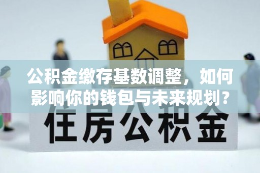 合肥公积金缴存基数调整，如何影响你的钱包与未来规划？