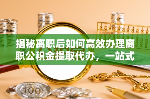 合肥揭秘离职后如何高效办理离职公积金提取代办，一站式服务全解析