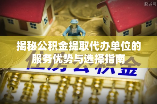 合肥揭秘公积金提取代办单位的服务优势与选择指南