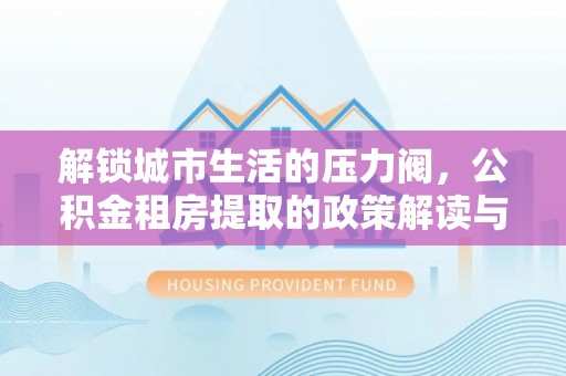 合肥解锁城市生活的压力阀，公积金租房提取的政策解读与实践指南