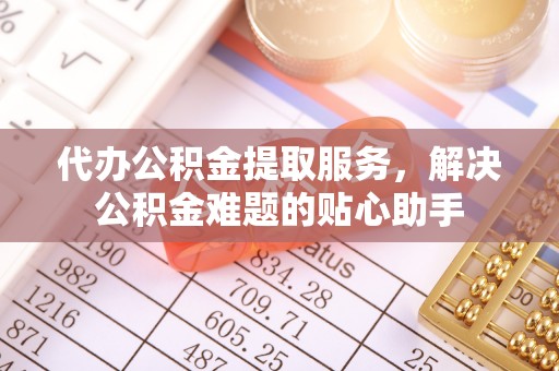 合肥代办公积金提取服务，解决公积金难题的贴心助手
