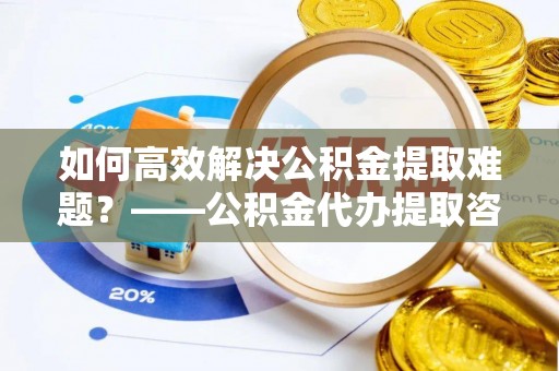 合肥如何高效解决公积金提取难题？——公积金代办提取咨询服务全解析