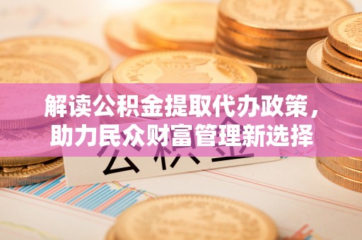 合肥解读公积金提取代办政策，助力民众财富管理新选择