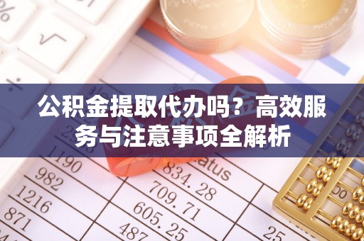 合肥公积金提取代办吗？高效服务与注意事项全解析