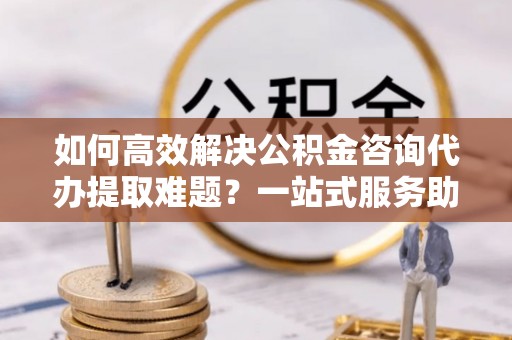 合肥如何高效解决公积金咨询代办提取难题？一站式服务助您轻松搞定