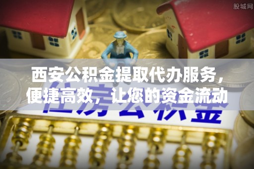合肥西安公积金提取代办服务，便捷高效，让您的资金流动无忧