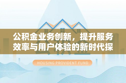 合肥公积金业务创新，提升服务效率与用户体验的新时代探索