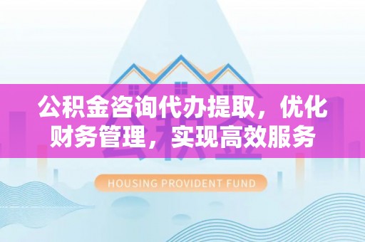 合肥公积金咨询代办提取，优化财务管理，实现高效服务
