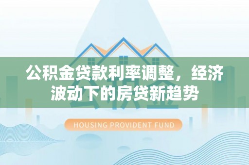 合肥公积金贷款利率调整，经济波动下的房贷新趋势