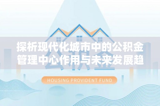 合肥探析现代化城市中的公积金管理中心作用与未来发展趋势