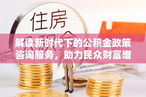 合肥解读新时代下的公积金政策咨询服务，助力民众财富增值与安居梦想