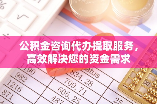 合肥公积金咨询代办提取服务，高效解决您的资金需求