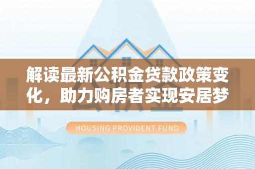 合肥解读最新公积金贷款政策变化，助力购房者实现安居梦想