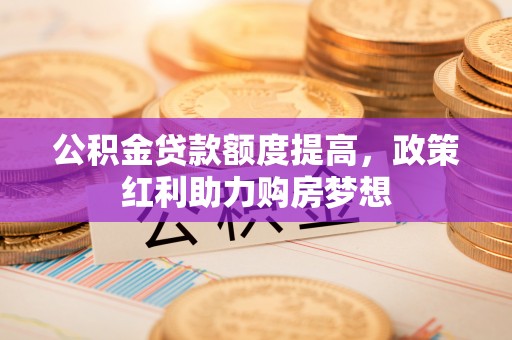 合肥公积金贷款额度提高，政策红利助力购房梦想