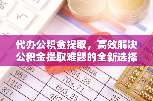 合肥代办公积金提取，高效解决公积金提取难题的全新选择