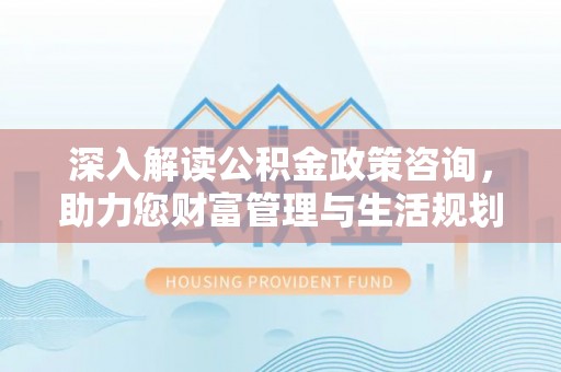 合肥深入解读公积金政策咨询，助力您财富管理与生活规划