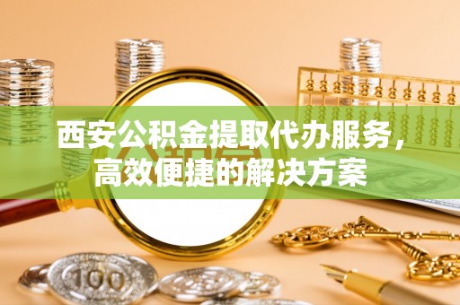 合肥西安公积金提取代办服务，高效便捷的解决方案