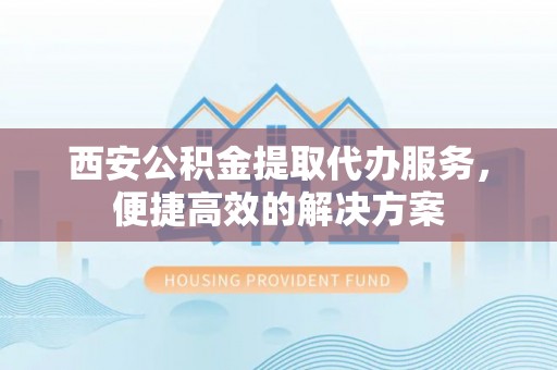 合肥西安公积金提取代办服务，便捷高效的解决方案