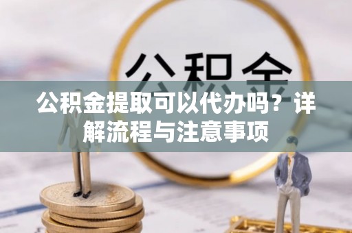 合肥公积金提取可以代办吗？详解流程与注意事项