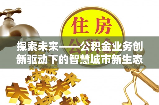 合肥探索未来——公积金业务创新驱动下的智慧城市新生态