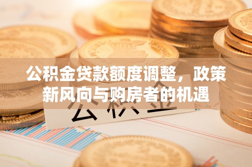 合肥公积金贷款额度调整，政策新风向与购房者的机遇