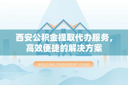 合肥西安公积金提取代办服务，高效便捷的解决方案