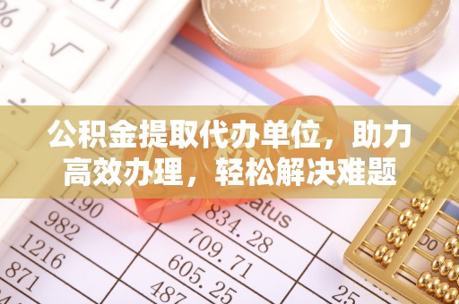 合肥公积金提取代办单位，助力高效办理，轻松解决难题