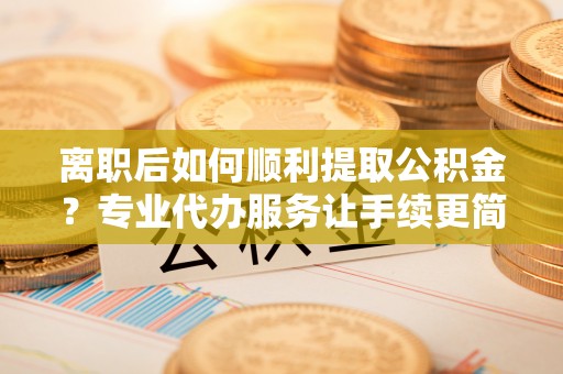 合肥离职后如何顺利提取公积金？专业代办服务让手续更简单