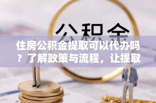 合肥住房公积金提取可以代办吗？了解政策与流程，让提取更便捷