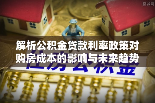 合肥解析公积金贷款利率政策对购房成本的影响与未来趋势
