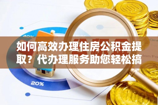 合肥如何高效办理住房公积金提取？代办理服务助您轻松搞定