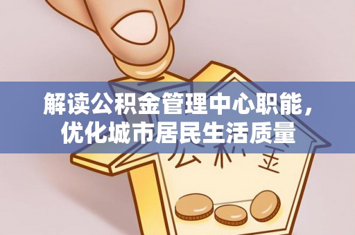 合肥解读公积金管理中心职能，优化城市居民生活质量