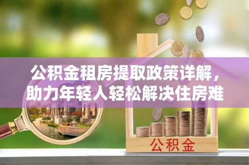 合肥公积金租房提取政策详解，助力年轻人轻松解决住房难题