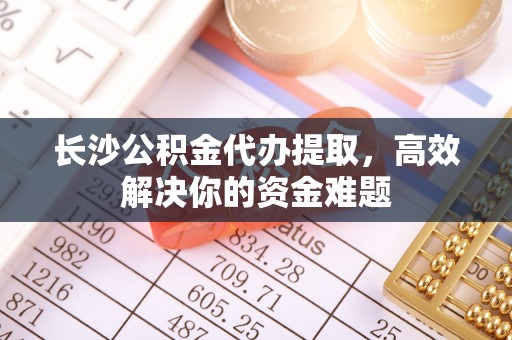 合肥长沙公积金代办提取，高效解决你的资金难题