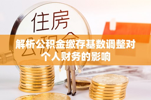 合肥解析公积金缴存基数调整对个人财务的影响