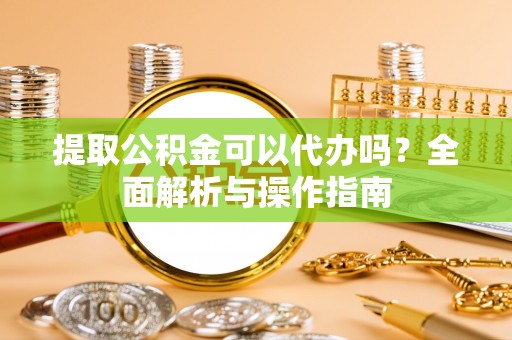 合肥提取公积金可以代办吗？全面解析与操作指南