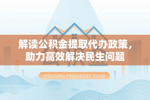 合肥解读公积金提取代办政策，助力高效解决民生问题