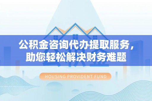 合肥公积金咨询代办提取服务，助您轻松解决财务难题