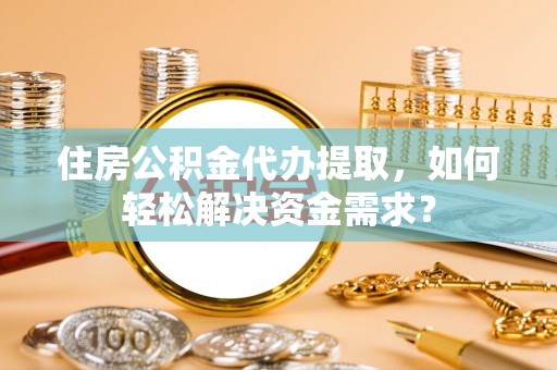 合肥住房公积金代办提取，如何轻松解决资金需求？