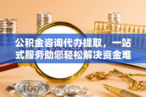 合肥公积金咨询代办提取，一站式服务助您轻松解决资金难题
