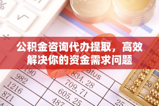 合肥公积金咨询代办提取，高效解决你的资金需求问题