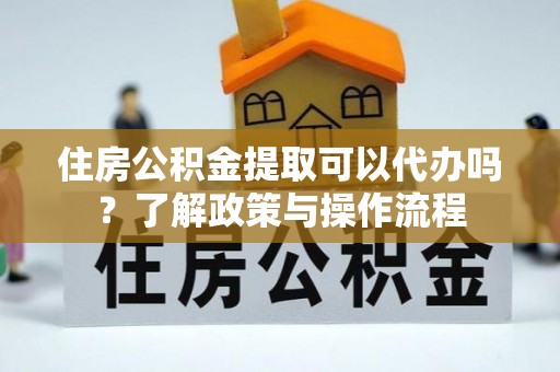 合肥住房公积金提取可以代办吗？了解政策与操作流程