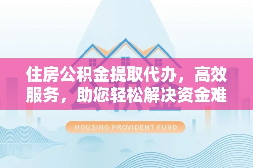 合肥住房公积金提取代办，高效服务，助您轻松解决资金难题
